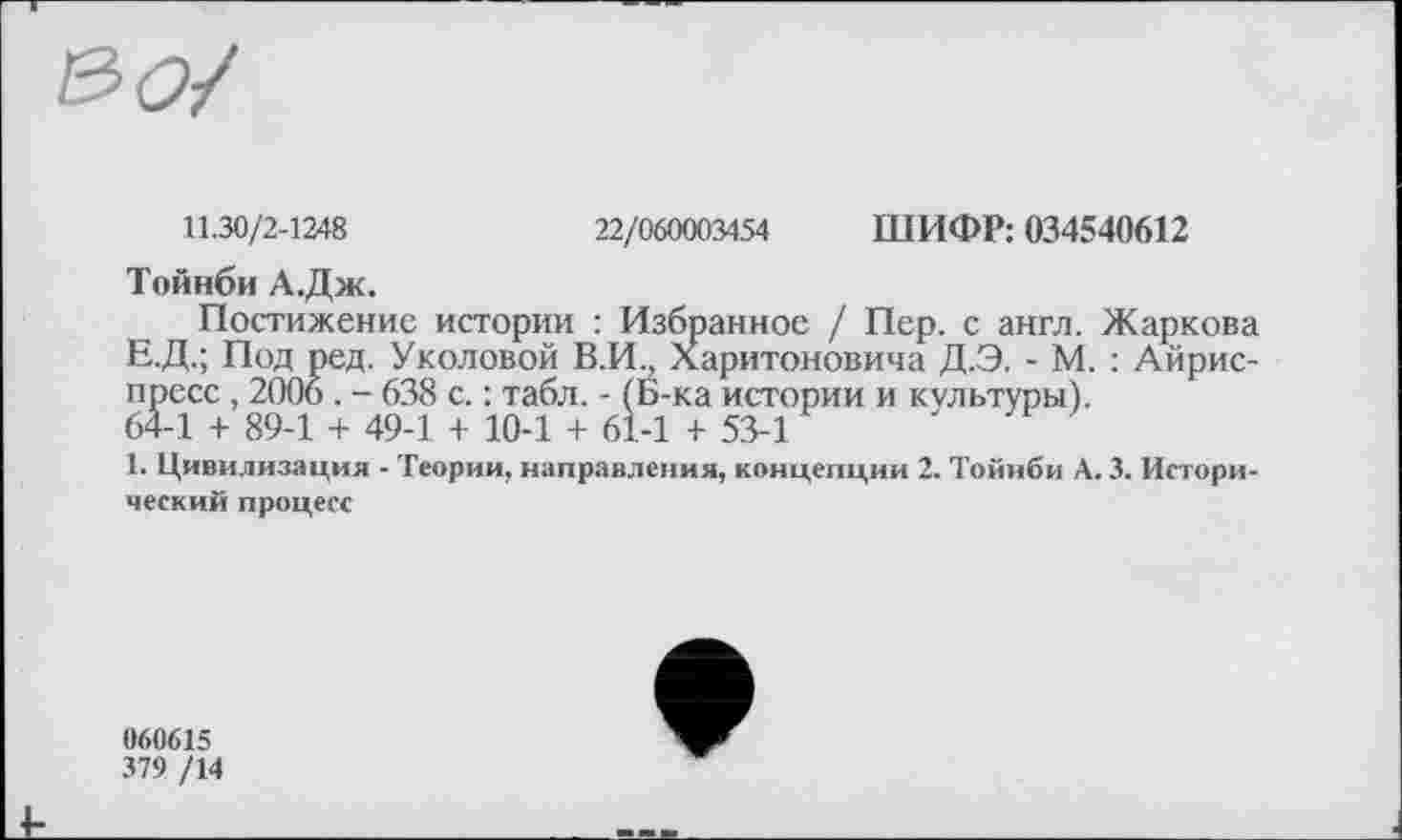 ﻿
11.30/2-1248	22/060003454 ШИФР: 034540612
Тойнби А.Дж.
Постижение истории : Избранное / Пер. с англ. Жаркова Е.Д.; Под ред. Уколовой В.И., Харитоновича Д.Э. - М. : Айрис-пресс , 2006. - 638 с. : табл. - (Б-ка истории и культуры).
64-1 + 89-1 + 49-1 + 10-1 + 61-1 + 53-1
1. Цивилизация - Теории, направления, концепции 2. Тойнби А. 3. Исторический процесс
060615
379 /14